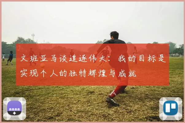 文班亚马谈追逐伟大：我的目标是实现个人的独特辉煌与成就